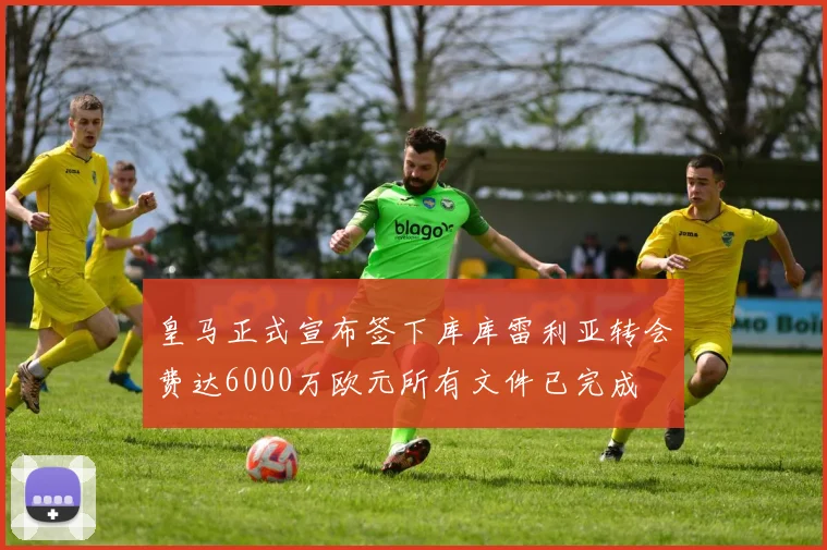 皇马正式宣布签下库库雷利亚转会费达6000万欧元所有文件已完成