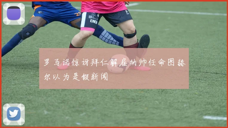 罗马诺惊讶拜仁解雇纳帅任命图赫尔以为是假新闻