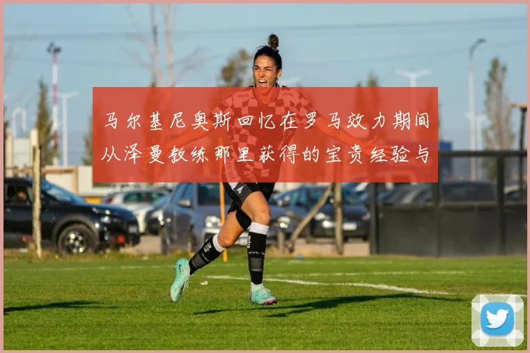 马尔基尼奥斯回忆在罗马效力期间从泽曼教练那里获得的宝贵经验与成长