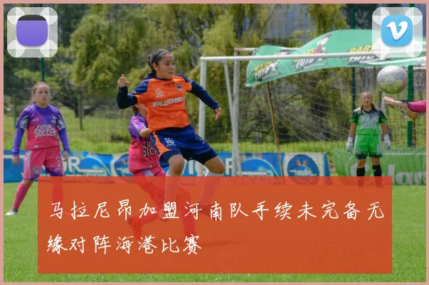 马拉尼昂加盟河南队手续未完备无缘对阵海港比赛