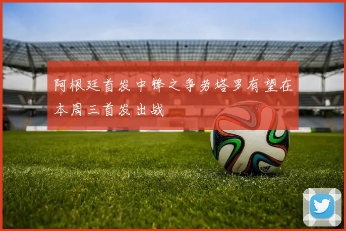 阿根廷首发中锋之争劳塔罗有望在本周三首发出战