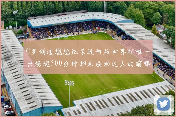 C罗创造尴尬纪录近两届世界杯唯一出场超500分钟却未成功过人的前锋