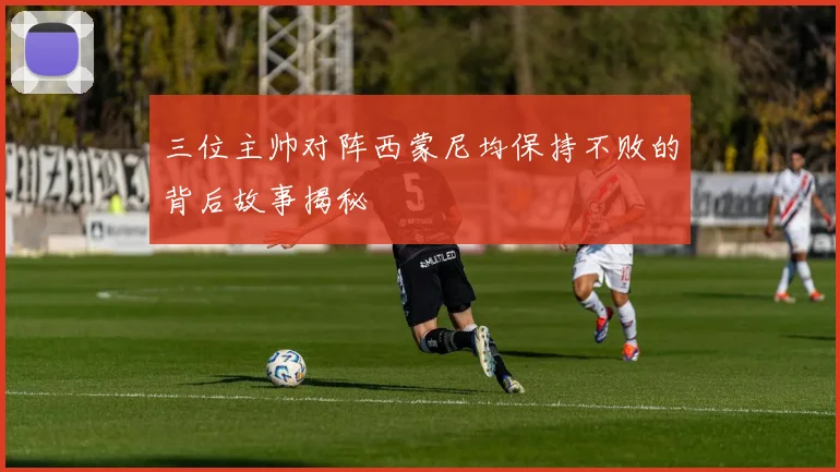 三位主帅对阵西蒙尼均保持不败的背后故事揭秘