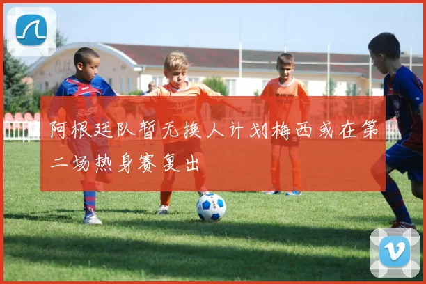 阿根廷队暂无换人计划梅西或在第二场热身赛复出