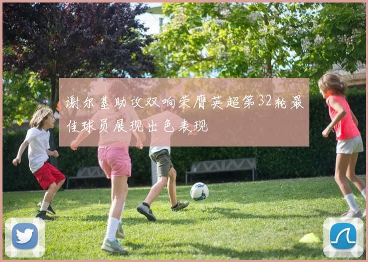 谢尔基助攻双响荣膺英超第32轮最佳球员展现出色表现