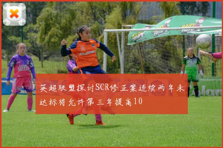 英超联盟探讨SCR修正案连续两年未达标将允许第三年提高10