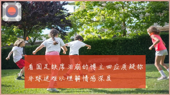 看国足缺席泪崩的博主回应质疑称非球迷难以理解情感深度