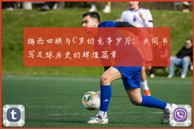 梅西回顾与C罗的竞争岁月：共同书写足球历史的辉煌篇章
