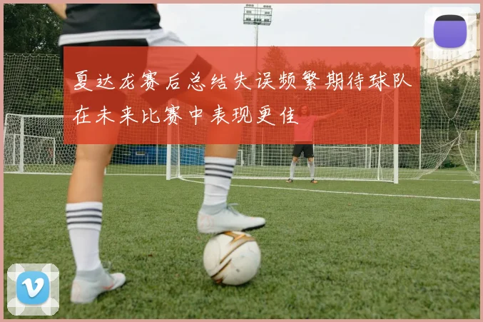 夏达龙赛后总结失误频繁期待球队在未来比赛中表现更佳