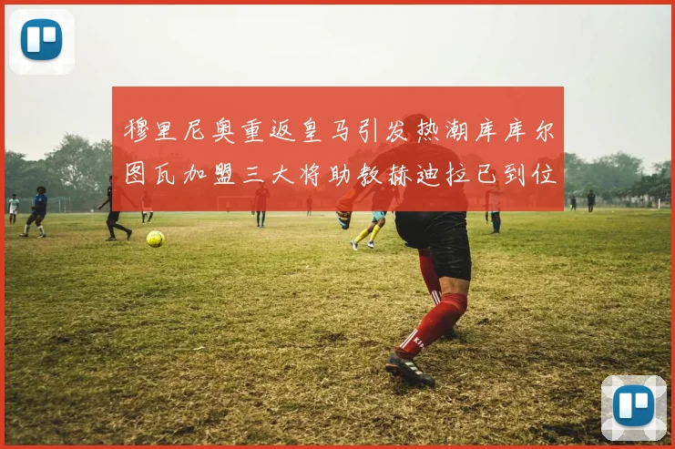 穆里尼奥重返皇马引发热潮库库尔图瓦加盟三大将助教赫迪拉已到位
