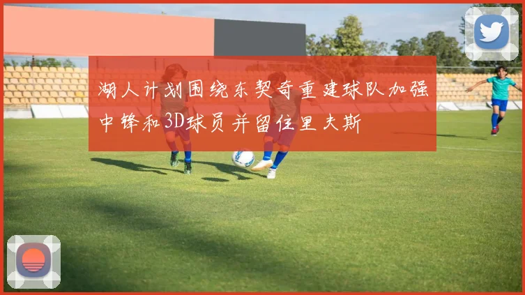 湖人计划围绕东契奇重建球队加强中锋和3D球员并留住里夫斯