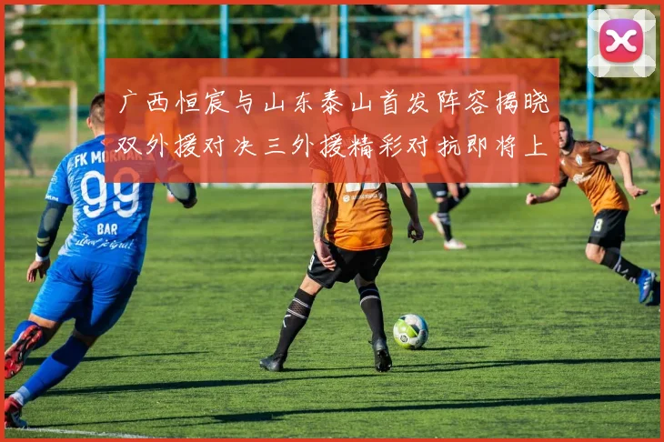 广西恒宸与山东泰山首发阵容揭晓双外援对决三外援精彩对抗即将上演