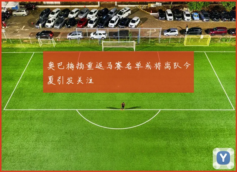 奥巴梅扬重返马赛名单或将离队今夏引发关注