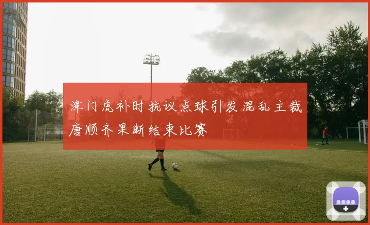 津门虎补时抗议点球引发混乱主裁唐顺齐果断结束比赛