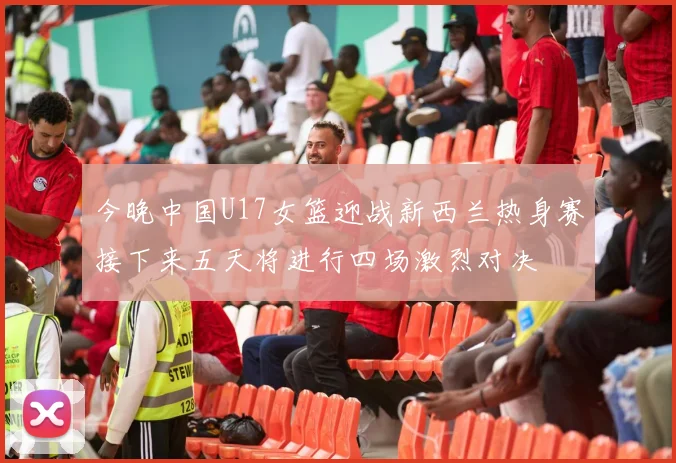今晚中国U17女篮迎战新西兰热身赛接下来五天将进行四场激烈对决