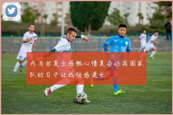 内马尔复出感慨心情复杂远离国家队的日子让我倍感漫长