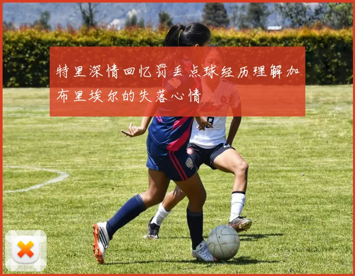 特里深情回忆罚丢点球经历理解加布里埃尔的失落心情