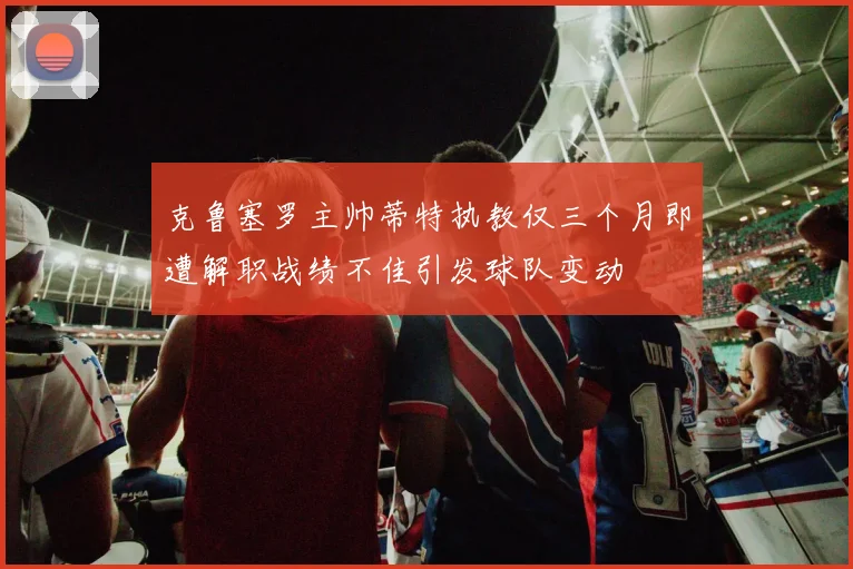 克鲁塞罗主帅蒂特执教仅三个月即遭解职战绩不佳引发球队变动