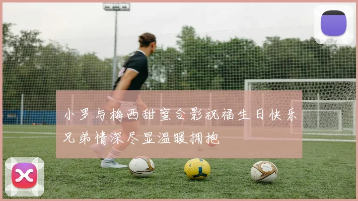 小罗与梅西甜蜜合影祝福生日快乐兄弟情深尽显温暖拥抱