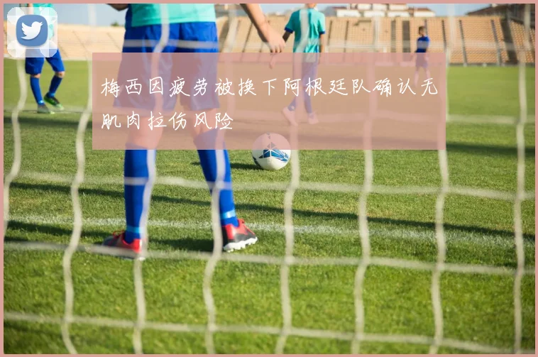 梅西因疲劳被换下阿根廷队确认无肌肉拉伤风险