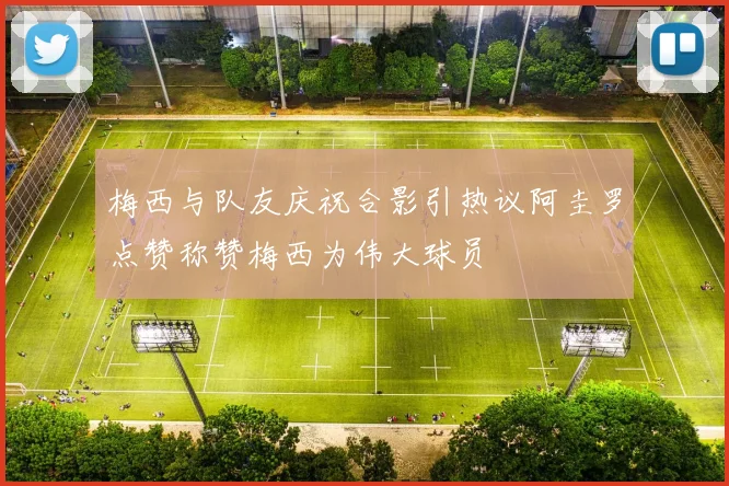 梅西与队友庆祝合影引热议阿圭罗点赞称赞梅西为伟大球员
