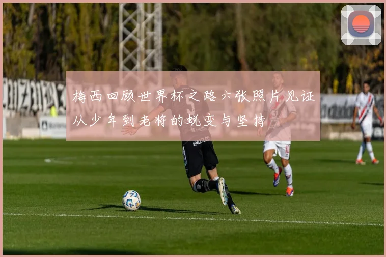 梅西回顾世界杯之路六张照片见证从少年到老将的蜕变与坚持
