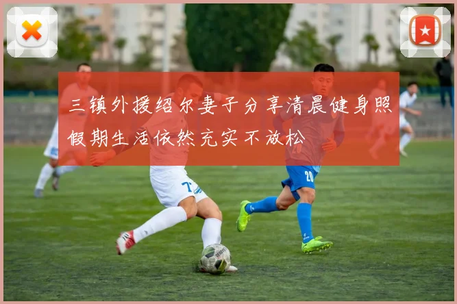 三镇外援绍尔妻子分享清晨健身照假期生活依然充实不放松