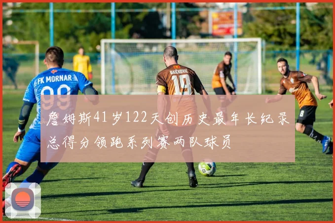 詹姆斯41岁122天创历史最年长纪录总得分领跑系列赛两队球员