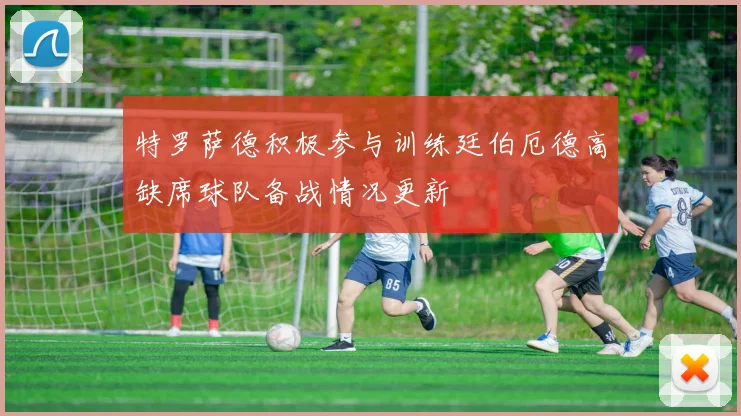 特罗萨德积极参与训练廷伯厄德高缺席球队备战情况更新
