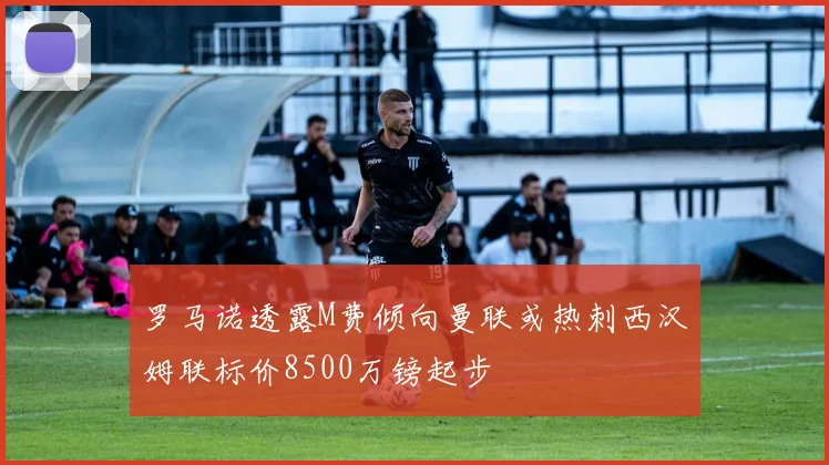 罗马诺透露M费倾向曼联或热刺西汉姆联标价8500万镑起步