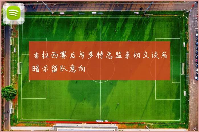 吉拉西赛后与多特总监亲切交谈或暗示留队意向