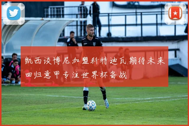 凯西谈博尼加盟科特迪瓦期待未来回归意甲专注世界杯备战